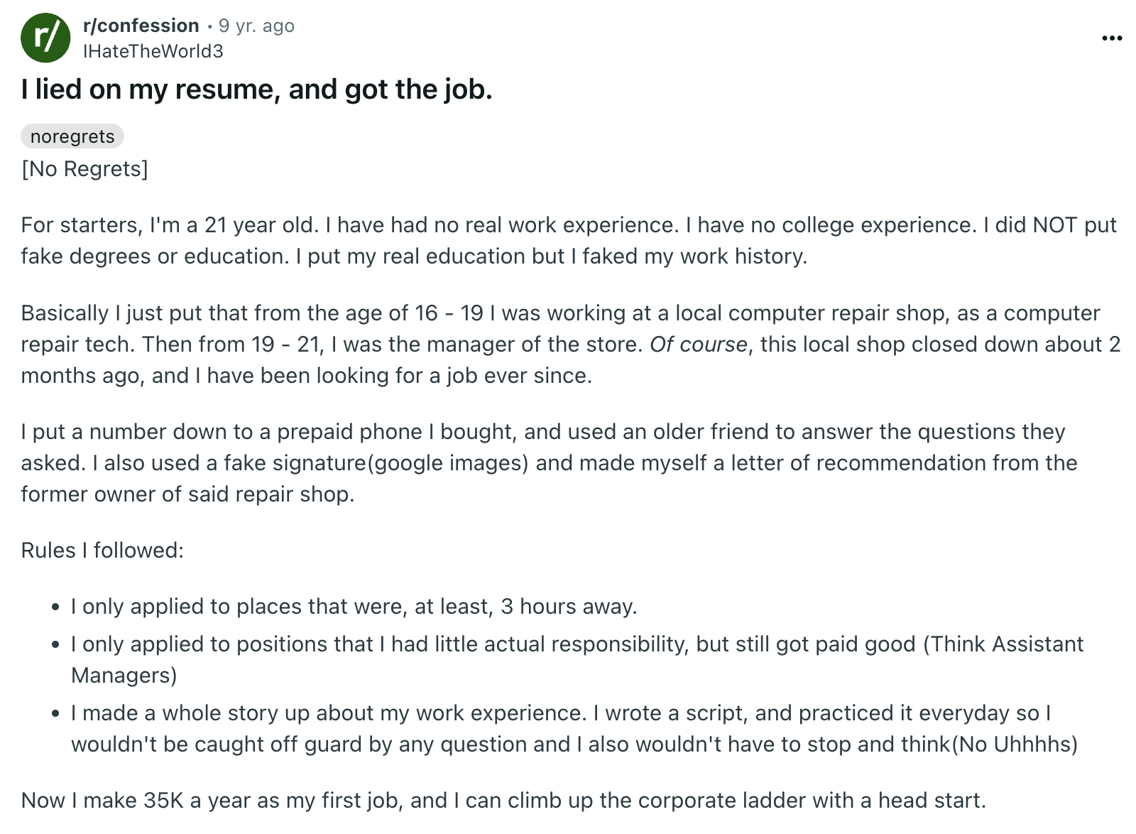 document - r rconfession 9 yr. ago IHateTheWorld3 I lied on my resume, and got the job. noregrets No Regrets For starters, I'm a 21 year old. I have had no real work experience. I have no college experience. I did Not put fake degrees or education. I put 